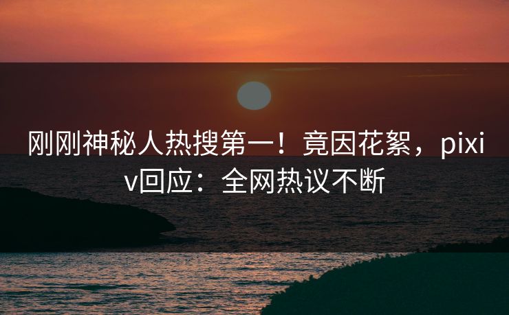 刚刚神秘人热搜第一！竟因花絮，pixiv回应：全网热议不断