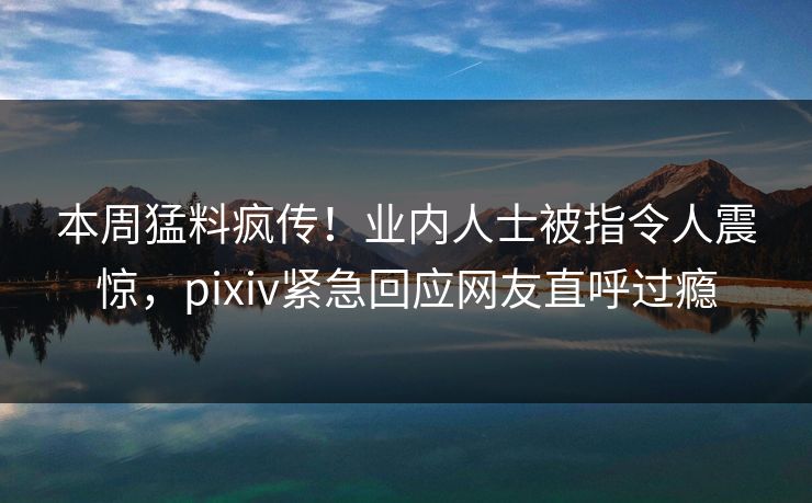 本周猛料疯传！业内人士被指令人震惊，pixiv紧急回应网友直呼过瘾