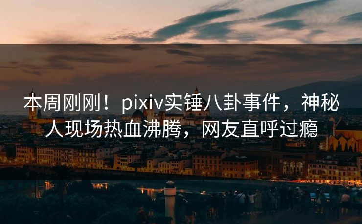 本周刚刚！pixiv实锤八卦事件，神秘人现场热血沸腾，网友直呼过瘾