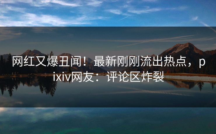 网红又爆丑闻！最新刚刚流出热点，pixiv网友：评论区炸裂