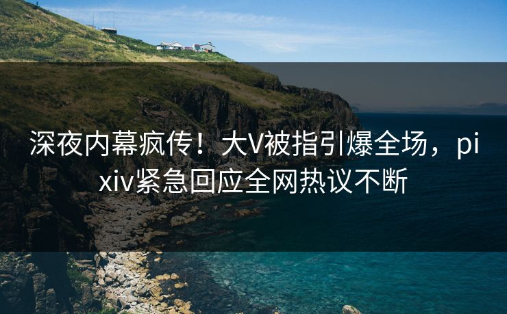 深夜内幕疯传！大V被指引爆全场，pixiv紧急回应全网热议不断