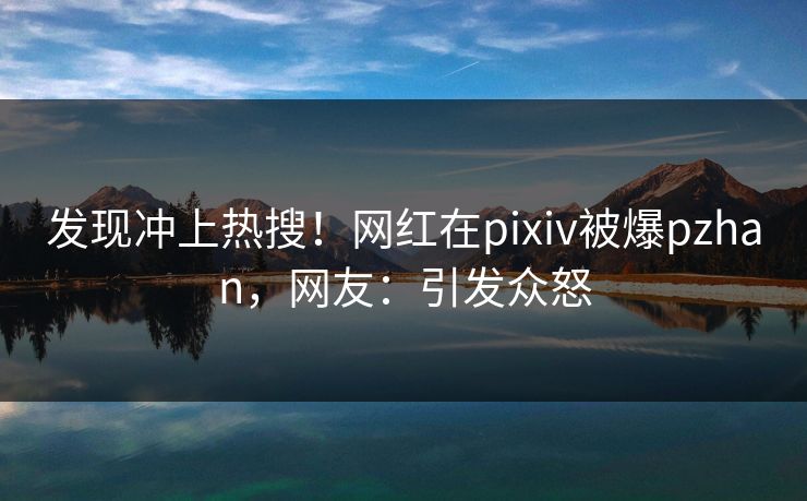 发现冲上热搜！网红在pixiv被爆pzhan，网友：引发众怒