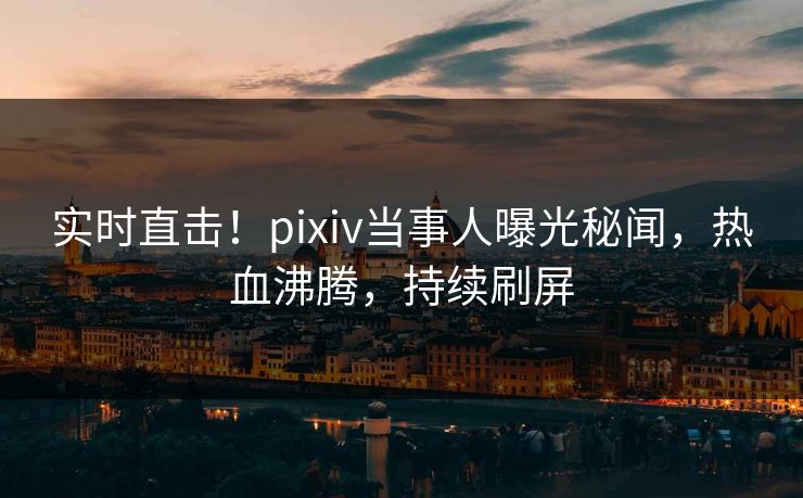实时直击！pixiv当事人曝光秘闻，热血沸腾，持续刷屏
