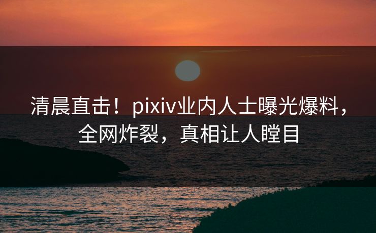 清晨直击！pixiv业内人士曝光爆料，全网炸裂，真相让人瞠目