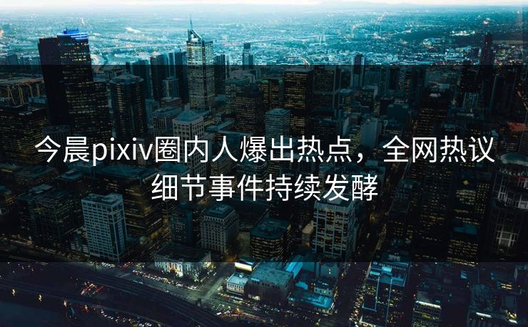 今晨pixiv圈内人爆出热点，全网热议细节事件持续发酵