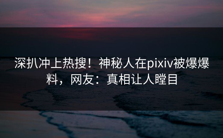 深扒冲上热搜！神秘人在pixiv被爆爆料，网友：真相让人瞠目