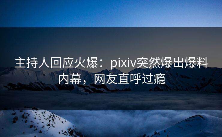 主持人回应火爆：pixiv突然爆出爆料内幕，网友直呼过瘾