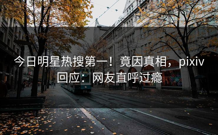今日明星热搜第一！竟因真相，pixiv回应：网友直呼过瘾