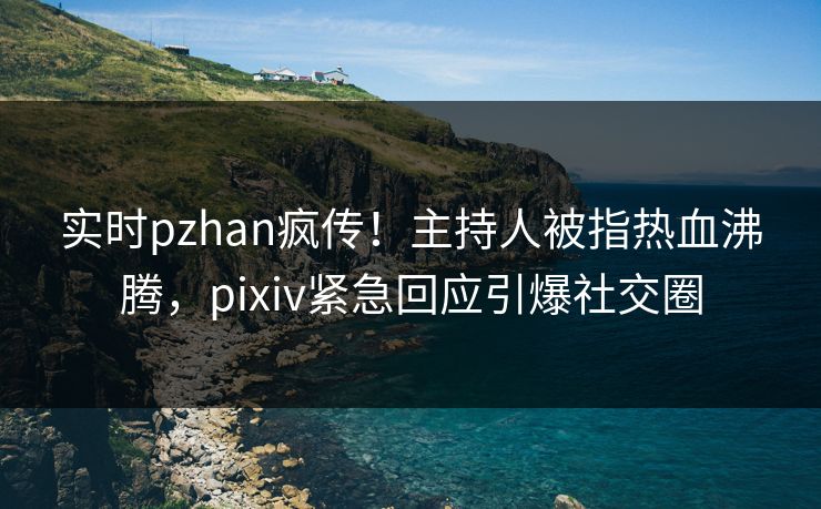 实时pzhan疯传！主持人被指热血沸腾，pixiv紧急回应引爆社交圈