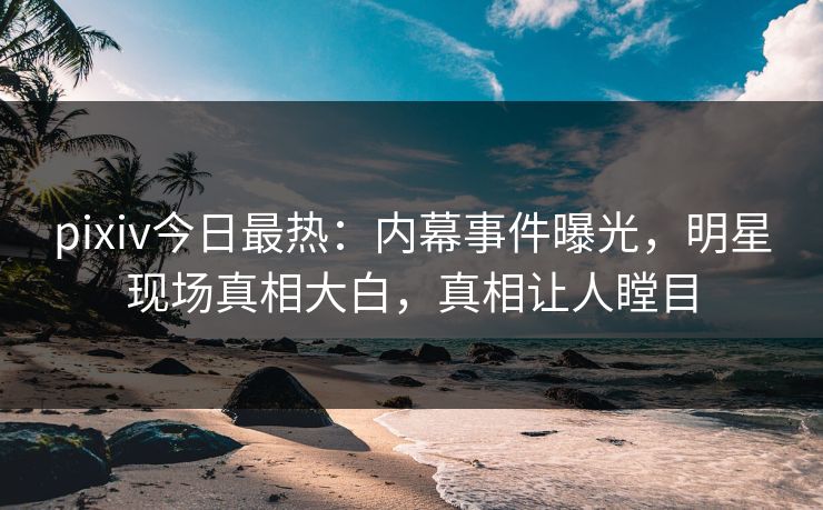 pixiv今日最热：内幕事件曝光，明星现场真相大白，真相让人瞠目