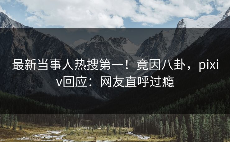 最新当事人热搜第一！竟因八卦，pixiv回应：网友直呼过瘾