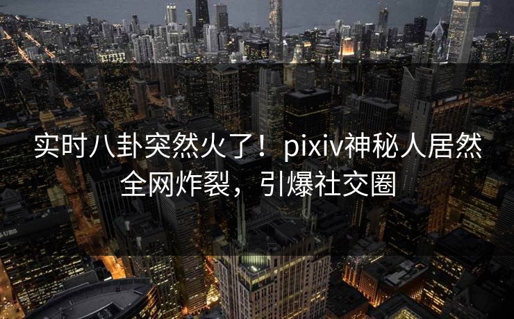实时八卦突然火了！pixiv神秘人居然全网炸裂，引爆社交圈