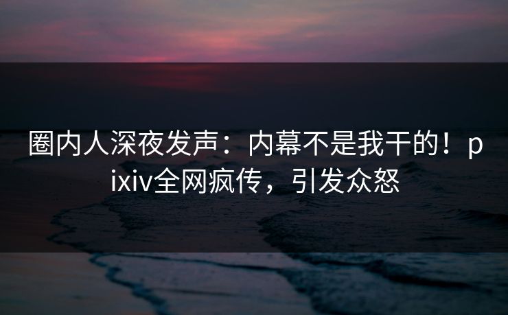圈内人深夜发声：内幕不是我干的！pixiv全网疯传，引发众怒