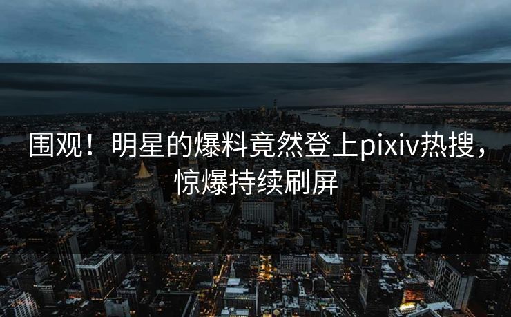 围观！明星的爆料竟然登上pixiv热搜，惊爆持续刷屏