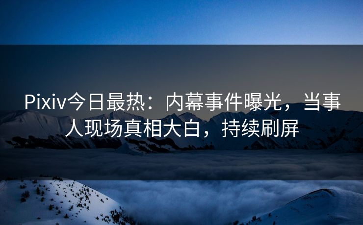 Pixiv今日最热：内幕事件曝光，当事人现场真相大白，持续刷屏