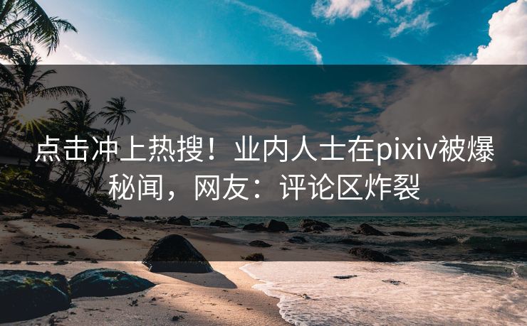 点击冲上热搜!业内人士在pixiv被爆秘闻,网友:评论区炸裂 点击冲上热搜!业内人士在pixiv被爆秘闻,网友:评论区炸裂