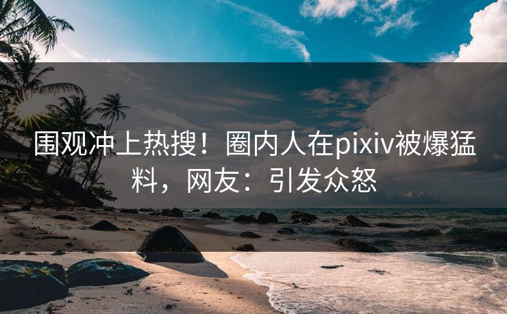 围观冲上热搜!圈内人在pixiv被爆猛料,网友:引发众怒 围观冲上热搜!圈内人在pixiv被爆猛料,网友:引发众怒