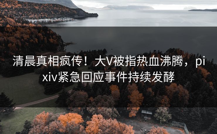清晨真相疯传！大V被指热血沸腾，pixiv紧急回应事件持续发酵