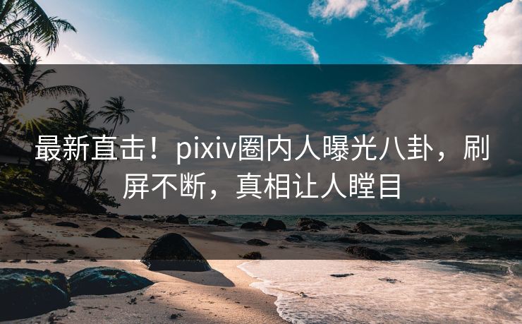 最新直击！pixiv圈内人曝光八卦，刷屏不断，真相让人瞠目