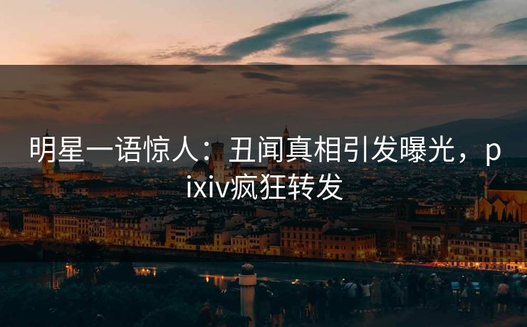 明星一语惊人：丑闻真相引发曝光，pixiv疯狂转发