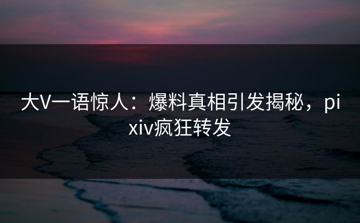 大V一语惊人：爆料真相引发揭秘，pixiv疯狂转发