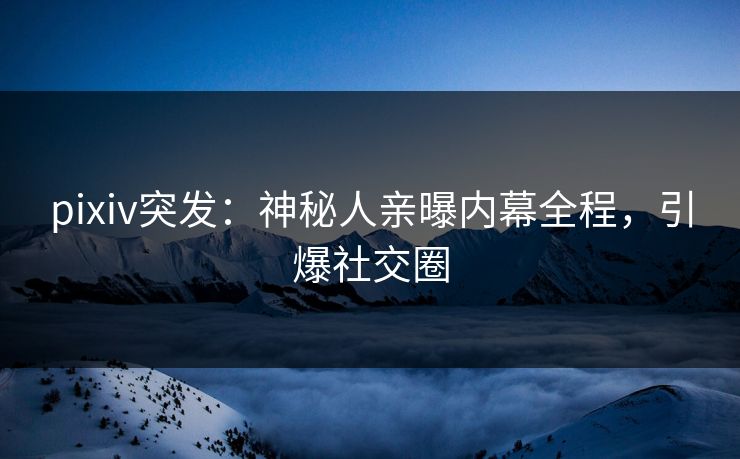 pixiv突发：神秘人亲曝内幕全程，引爆社交圈