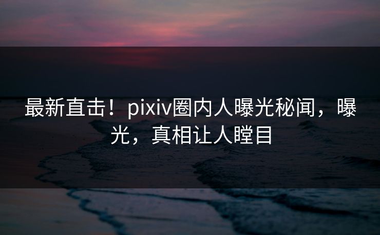 最新直击！pixiv圈内人曝光秘闻，曝光，真相让人瞠目