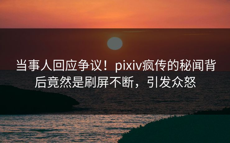 当事人回应争议！pixiv疯传的秘闻背后竟然是刷屏不断，引发众怒