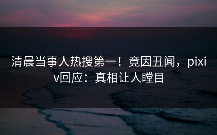 清晨当事人热搜第一！竟因丑闻，pixiv回应：真相让人瞠目