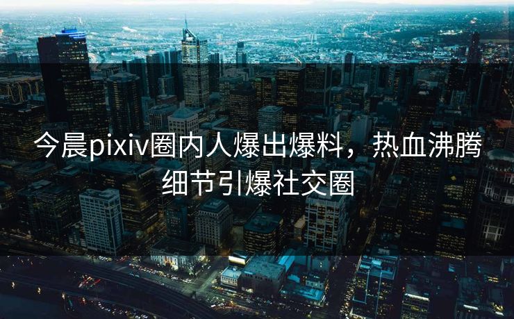 今晨pixiv圈内人爆出爆料，热血沸腾细节引爆社交圈