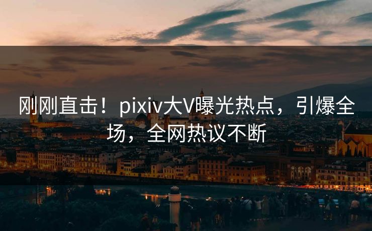 刚刚直击！pixiv大V曝光热点，引爆全场，全网热议不断