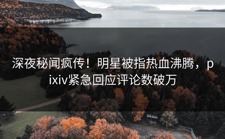 深夜秘闻疯传！明星被指热血沸腾，pixiv紧急回应评论数破万