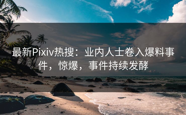 最新Pixiv热搜：业内人士卷入爆料事件，惊爆，事件持续发酵