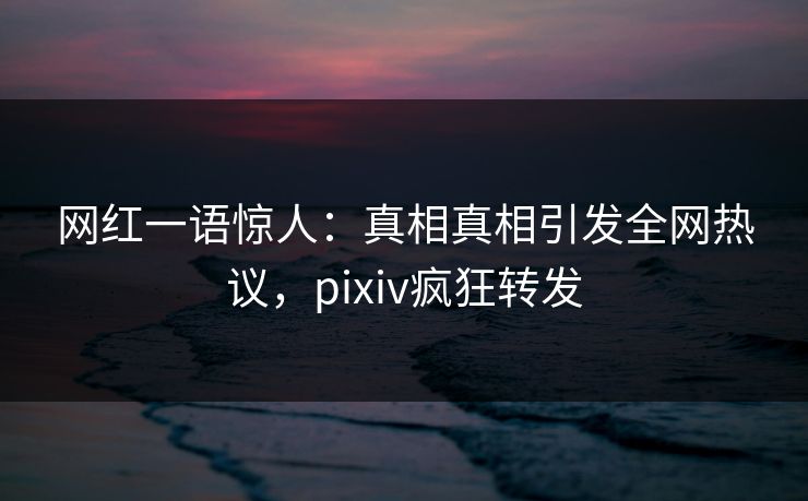 网红一语惊人：真相真相引发全网热议，pixiv疯狂转发