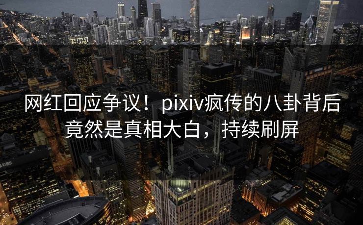 网红回应争议！pixiv疯传的八卦背后竟然是真相大白，持续刷屏
