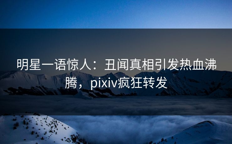 明星一语惊人：丑闻真相引发热血沸腾，pixiv疯狂转发