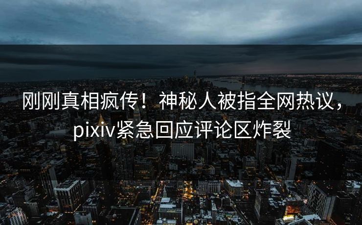 刚刚真相疯传！神秘人被指全网热议，pixiv紧急回应评论区炸裂