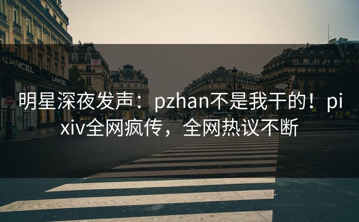 明星深夜发声：pzhan不是我干的！pixiv全网疯传，全网热议不断