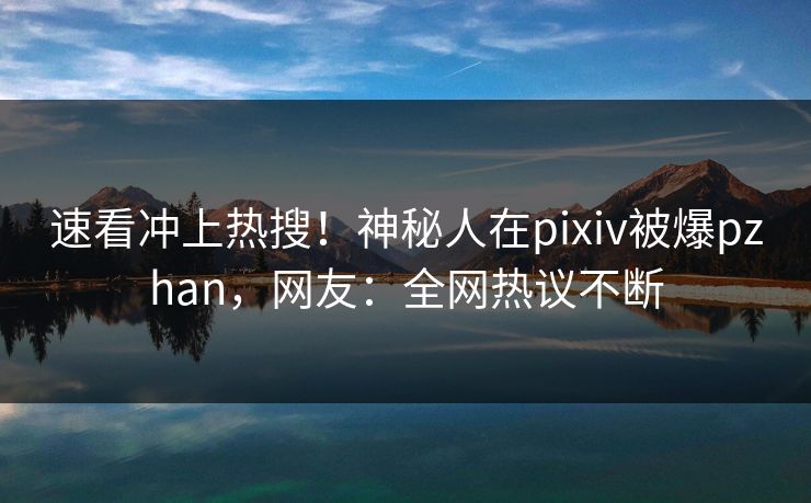 速看冲上热搜！神秘人在pixiv被爆pzhan，网友：全网热议不断