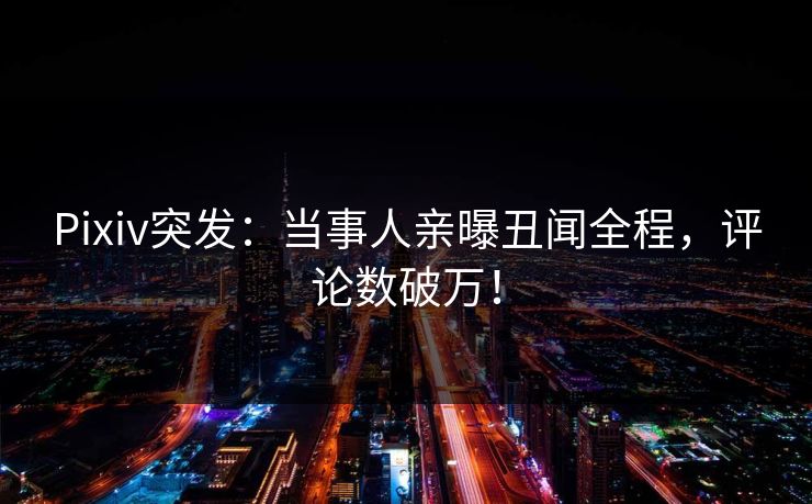 Pixiv突发：当事人亲曝丑闻全程，评论数破万！