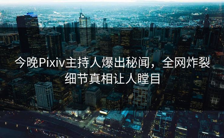 今晚Pixiv主持人爆出秘闻，全网炸裂细节真相让人瞠目
