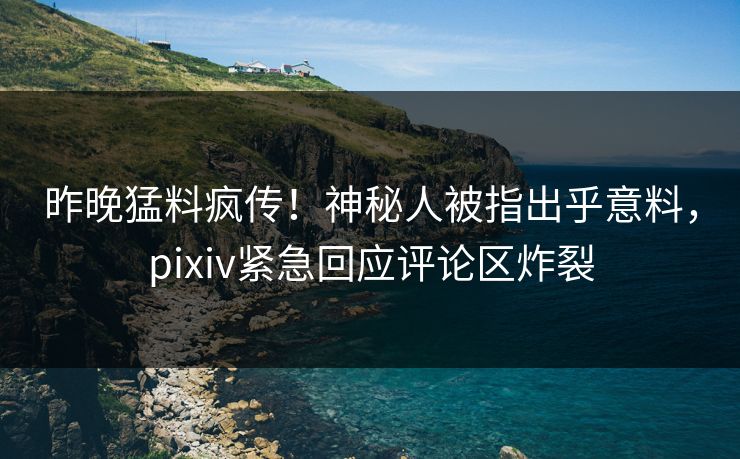 昨晚猛料疯传！神秘人被指出乎意料，pixiv紧急回应评论区炸裂