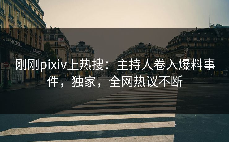 刚刚pixiv上热搜：主持人卷入爆料事件，独家，全网热议不断