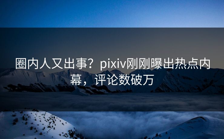 圈内人又出事？pixiv刚刚曝出热点内幕，评论数破万