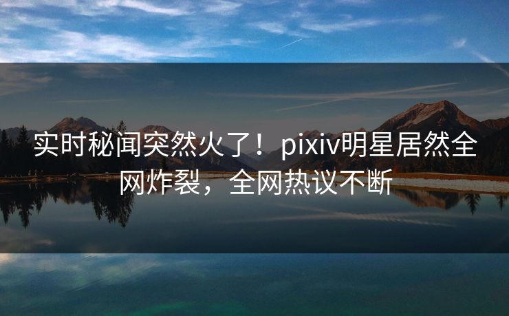 实时秘闻突然火了！pixiv明星居然全网炸裂，全网热议不断
