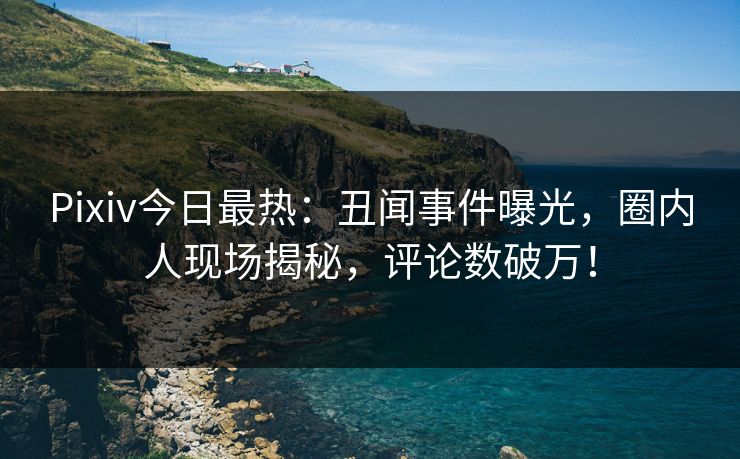 Pixiv今日最热：丑闻事件曝光，圈内人现场揭秘，评论数破万！