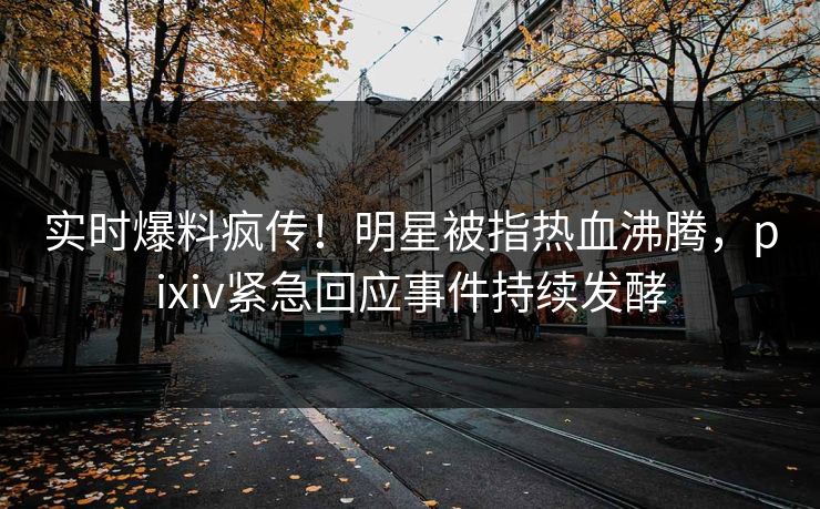实时爆料疯传！明星被指热血沸腾，pixiv紧急回应事件持续发酵