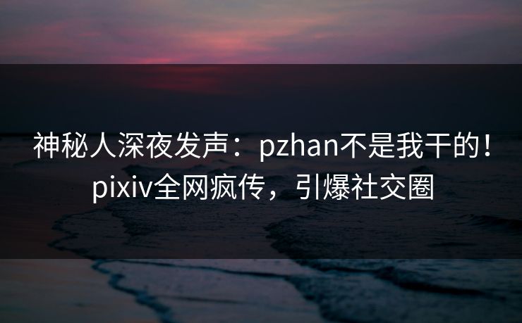 神秘人深夜发声：pzhan不是我干的！pixiv全网疯传，引爆社交圈