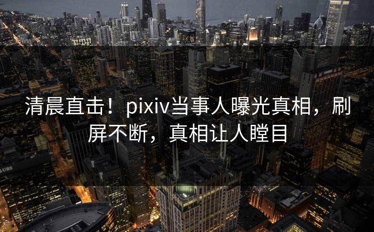 清晨直击！pixiv当事人曝光真相，刷屏不断，真相让人瞠目