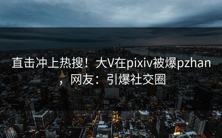 直击冲上热搜！大V在pixiv被爆pzhan，网友：引爆社交圈
